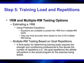 Step 5: Training Load and Repetitions
• 1RM and Multiple-RM Testing Options
– Estimating a 1RM
• Using Prediction Equations
– Equations are available to predict the 1RM from multiple-RM
loads.
– They are most accurate when based on low (≤10) multiple-
RM testing.
– Multiple-RM Testing Based on Goal Repetitions
• A third option for determining training loads requires the
strength and conditioning professional to first decide the
number of repetitions (i.e., the goal repetitions) the athlete
will perform in the actual program for the exercise being
tested.
 