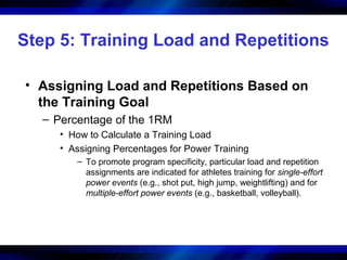 Step 5: Training Load and Repetitions
• Assigning Load and Repetitions Based on
the Training Goal
– Percentage of the 1RM
• How to Calculate a Training Load
• Assigning Percentages for Power Training
– To promote program specificity, particular load and repetition
assignments are indicated for athletes training for single-effort
power events (e.g., shot put, high jump, weightlifting) and for
multiple-effort power events (e.g., basketball, volleyball).
 