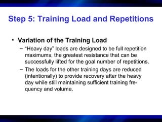Step 5: Training Load and Repetitions
• Variation of the Training Load
– “Heavy day” loads are designed to be full repetition
maximums, the greatest resistance that can be
successfully lifted for the goal number of repetitions.
– The loads for the other training days are reduced
(intentionally) to provide recovery after the heavy
day while still maintaining sufficient training fre-
quency and volume.
 