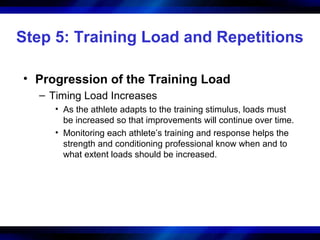 Step 5: Training Load and Repetitions
• Progression of the Training Load
– Timing Load Increases
• As the athlete adapts to the training stimulus, loads must
be increased so that improvements will continue over time.
• Monitoring each athlete’s training and response helps the
strength and conditioning professional know when and to
what extent loads should be increased.
 