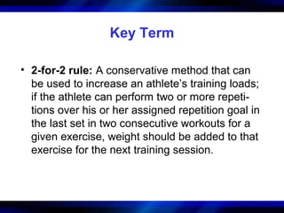 Key Term
• 2-for-2 rule: A conservative method that can
be used to increase an athlete’s training loads;
if the athlete can perform two or more repeti-
tions over his or her assigned repetition goal in
the last set in two consecutive workouts for a
given exercise, weight should be added to that
exercise for the next training session.
 