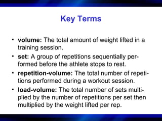 Key Terms
• volume: The total amount of weight lifted in a
training session.
• set: A group of repetitions sequentially per-
formed before the athlete stops to rest.
• repetition-volume: The total number of repeti-
tions performed during a workout session.
• load-volume: The total number of sets multi-
plied by the number of repetitions per set then
multiplied by the weight lifted per rep.
 
