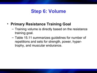 Step 6: Volume
• Primary Resistance Training Goal
– Training volume is directly based on the resistance
training goal.
– Table 15.11 summarizes guidelines for number of
repetitions and sets for strength, power, hyper-
trophy, and muscular endurance.
 