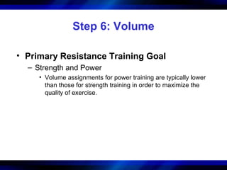 Step 6: Volume
• Primary Resistance Training Goal
– Strength and Power
• Volume assignments for power training are typically lower
than those for strength training in order to maximize the
quality of exercise.
 