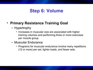 Step 6: Volume
• Primary Resistance Training Goal
– Hypertrophy
• Increases in muscular size are associated with higher
training volumes and performing three or more exercises
per muscle group.
– Muscular Endurance
• Programs for muscular endurance involve many repetitions
(12 or more) per set, lighter loads, and fewer sets.
 