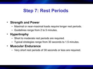 Step 7: Rest Periods
• Strength and Power
– Maximal or near-maximal loads require longer rest periods.
– Guidelines range from 2 to 5 minutes.
• Hypertrophy
– Short to moderate rest periods are required.
– Typical strategies range from 30 seconds to 1.5 minutes.
• Muscular Endurance
– Very short rest periods of 30 seconds or less are required.
 