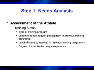 Step 1: Needs Analysis
• Assessment of the Athlete
– Training Status
• Type of training program
• Length of recent regular participation in previous training
program(s)
• Level of intensity involved in previous training program(s)
• Degree of exercise technique experience
 