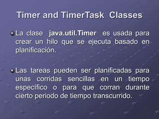 Timer and TimerTask Classes
La clase java.util.Timer es usada para
crear un hilo que se ejecuta basado en
planificación.
Las tareas pueden ser planificadas para
unas corridas sencillas en un tiempo
específico o para que corran durante
cierto periodo de tiempo transcurrido.
 