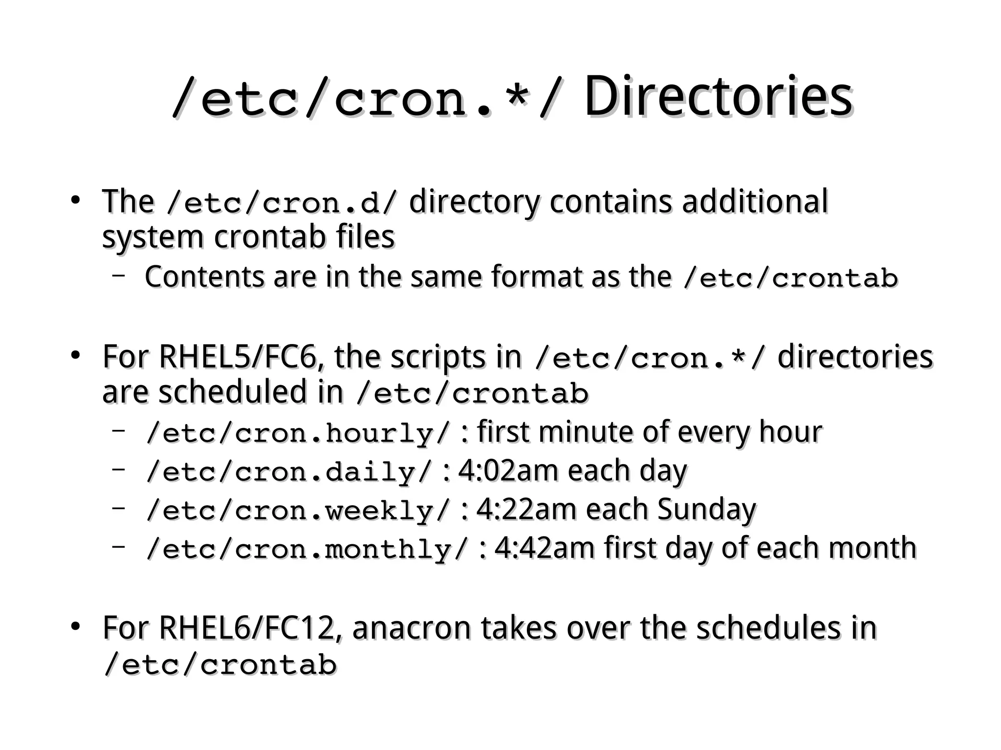 /etc/cron.*//etc/cron.*/ DirectoriesDirectories
●
TheThe /etc/cron.d//etc/cron.d/ directory contains additionaldirectory contains additional
system crontab filessystem crontab files
– Contents are in the same format as theContents are in the same format as the /etc/crontab/etc/crontab
●
For RHEL5/FC6, the scripts inFor RHEL5/FC6, the scripts in /etc/cron.*//etc/cron.*/ directoriesdirectories
are scheduled inare scheduled in /etc/crontab/etc/crontab
– /etc/cron.hourly//etc/cron.hourly/ : first minute of every hour: first minute of every hour
– /etc/cron.daily//etc/cron.daily/ : 4:02am each day: 4:02am each day
– /etc/cron.weekly//etc/cron.weekly/ : 4:22am each Sunday: 4:22am each Sunday
– /etc/cron.monthly//etc/cron.monthly/ : 4:42am first day of each month: 4:42am first day of each month
●
For RHEL6/FC12, anacron takes over the schedules inFor RHEL6/FC12, anacron takes over the schedules in
/etc/crontab/etc/crontab
 