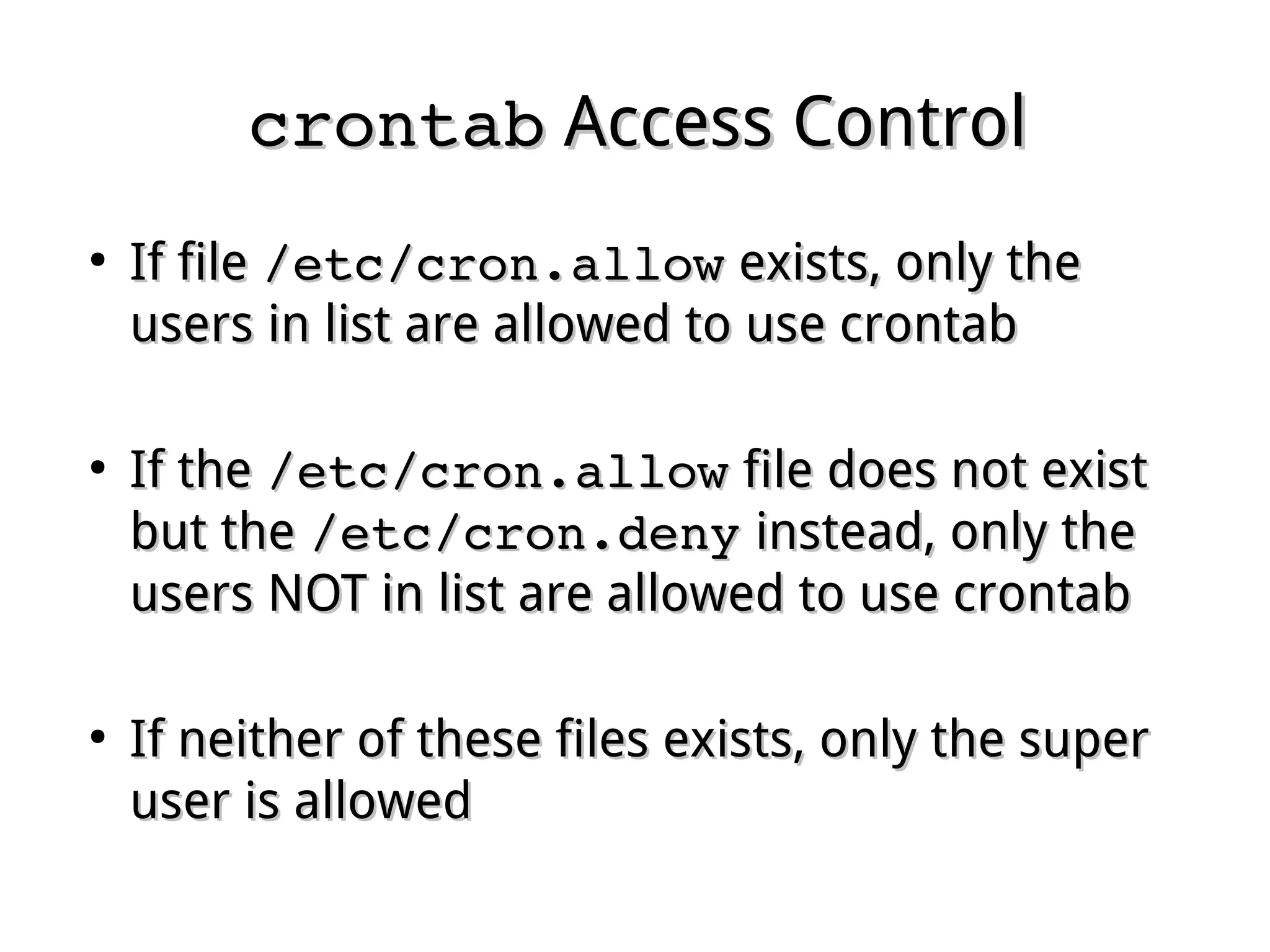 crontabcrontab Access ControlAccess Control
●
If fileIf file /etc/cron.allow/etc/cron.allow exists, only theexists, only the
users in list are allowed to use crontabusers in list are allowed to use crontab
●
If theIf the /etc/cron.allow/etc/cron.allow file does not existfile does not exist
but thebut the /etc/cron.deny/etc/cron.deny instead, only theinstead, only the
users NOT in list are allowed to use crontabusers NOT in list are allowed to use crontab
●
If neither of these files exists, only the superIf neither of these files exists, only the super
user is alloweduser is allowed
 