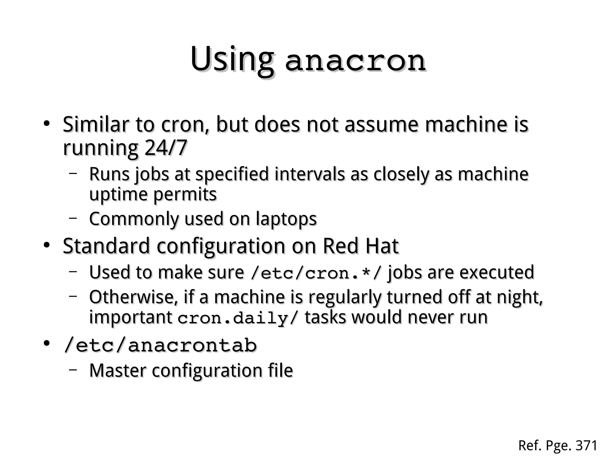 UsingUsing anacronanacron
●
Similar to cron, but does not assume machine isSimilar to cron, but does not assume machine is
running 24/7running 24/7
– Runs jobs at specified intervals as closely as machineRuns jobs at specified intervals as closely as machine
uptime permitsuptime permits
– Commonly used on laptopsCommonly used on laptops
●
Standard configuration on Red HatStandard configuration on Red Hat
– Used to make sureUsed to make sure /etc/cron.*//etc/cron.*/ jobs are executedjobs are executed
– Otherwise, if a machine is regularly turned off at night,Otherwise, if a machine is regularly turned off at night,
importantimportant cron.daily/cron.daily/ tasks would never runtasks would never run
●
/etc/anacrontab/etc/anacrontab
– Master configuration fileMaster configuration file
Ref. Pge. 371
 
