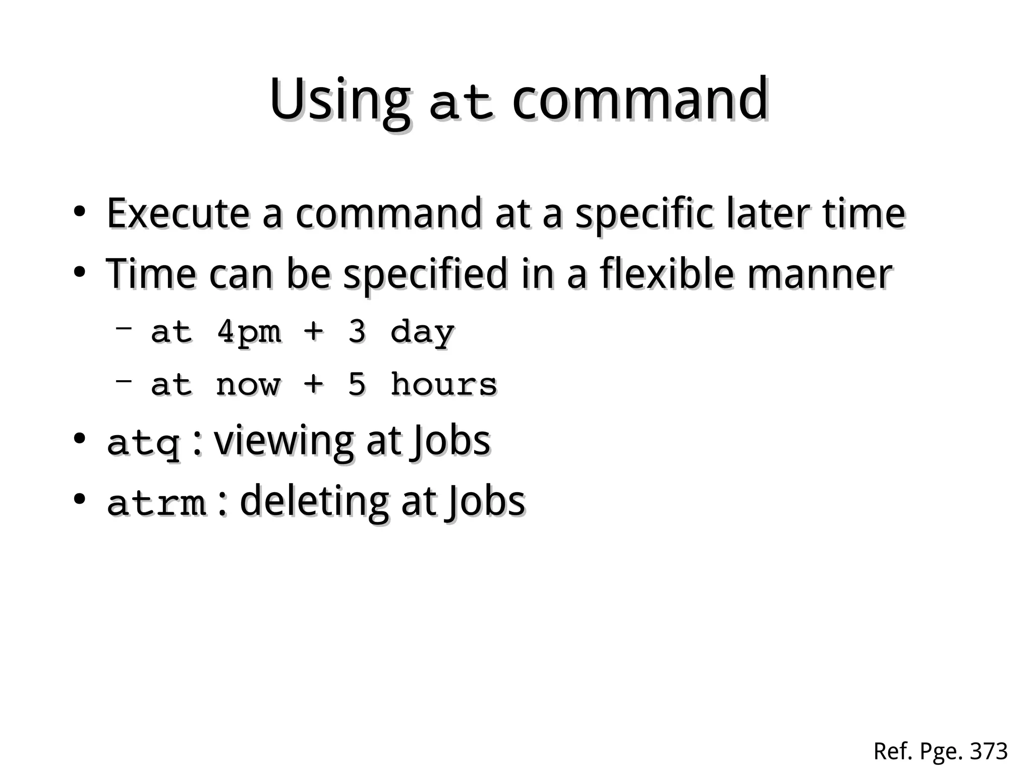 UsingUsing atat commandcommand
●
Execute a command at a specific later timeExecute a command at a specific later time
●
Time can be specified in a flexible mannerTime can be specified in a flexible manner
– at 4pm + 3 dayat 4pm + 3 day
– at now + 5 hoursat now + 5 hours
●
atqatq : viewing at Jobs: viewing at Jobs
●
atrmatrm : deleting at Jobs: deleting at Jobs
Ref. Pge. 373
 