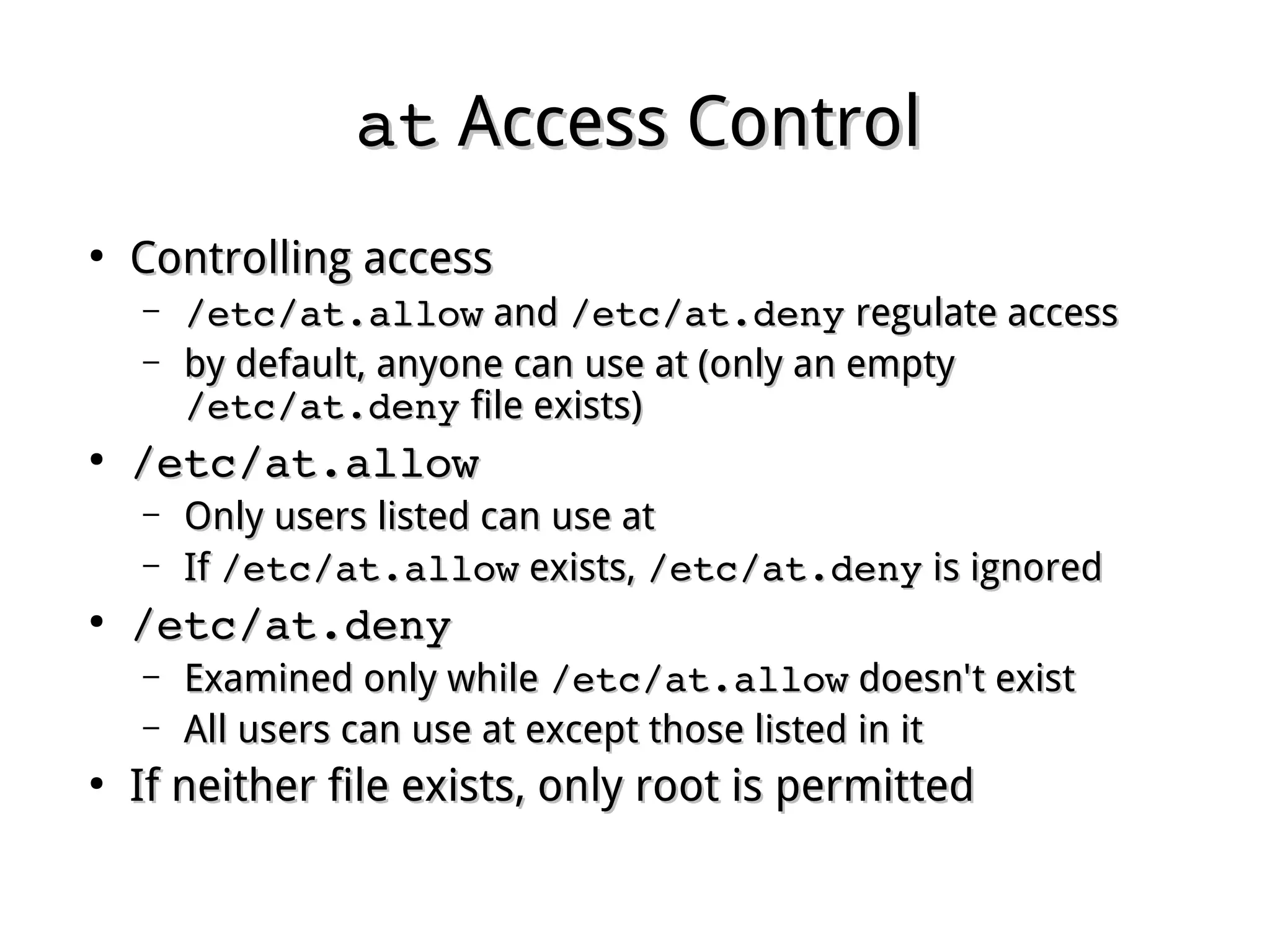 atat Access ControlAccess Control
●
Controlling accessControlling access
– /etc/at.allow/etc/at.allow andand /etc/at.deny/etc/at.deny regulate accessregulate access
– by default, anyone can use at (only an emptyby default, anyone can use at (only an empty
/etc/at.deny/etc/at.deny file exists)file exists)
●
/etc/at.allow/etc/at.allow
– Only users listed can use atOnly users listed can use at
– IfIf /etc/at.allow/etc/at.allow exists,exists, /etc/at.deny/etc/at.deny is ignoredis ignored
●
/etc/at.deny/etc/at.deny
– Examined only whileExamined only while /etc/at.allow/etc/at.allow doesn't existdoesn't exist
– All users can use at except those listed in itAll users can use at except those listed in it
●
If neither file exists, only root is permittedIf neither file exists, only root is permitted
 
