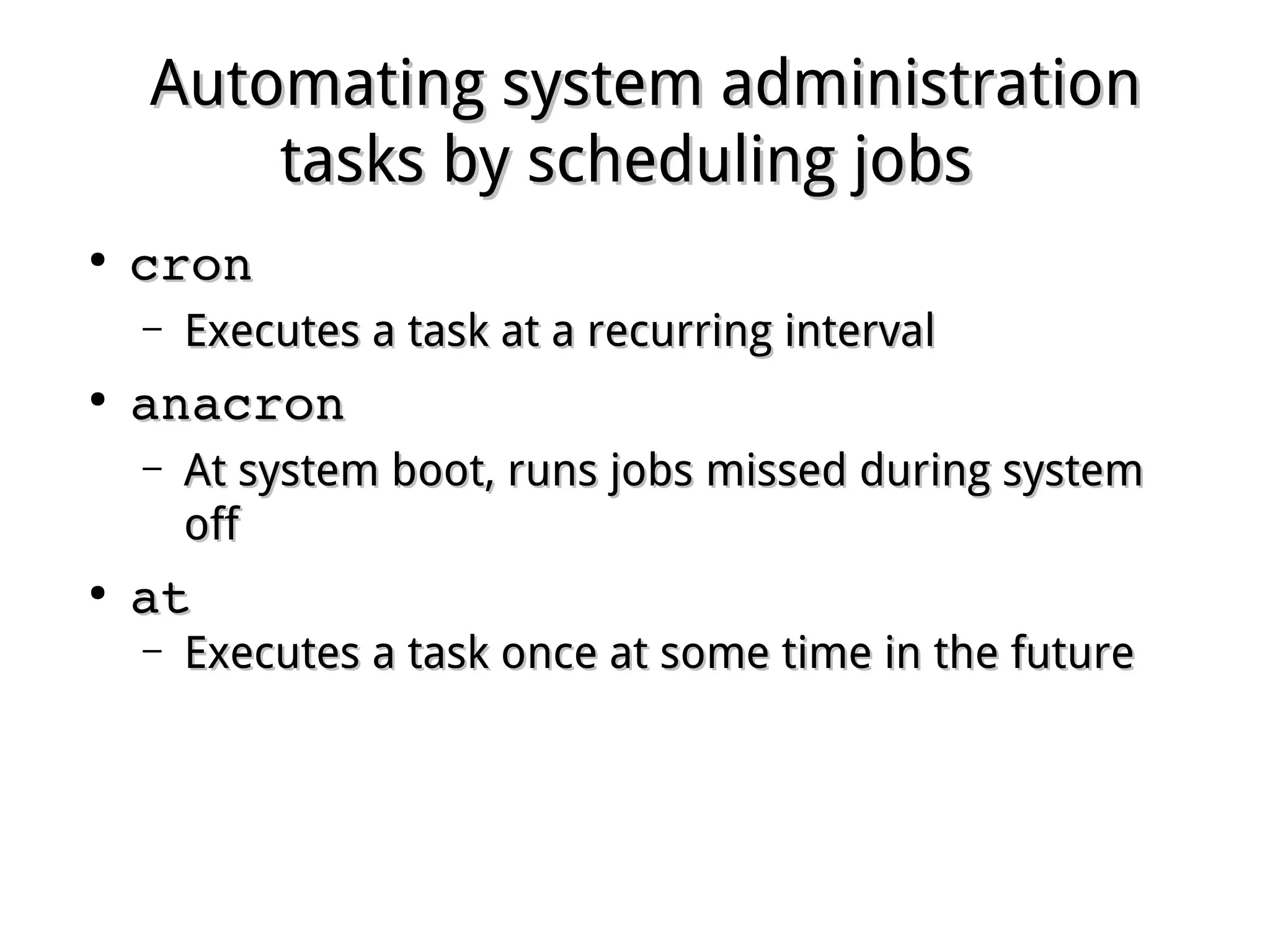 Automating system administrationAutomating system administration
tasks by scheduling jobstasks by scheduling jobs
●
croncron
– Executes a task at a recurring intervalExecutes a task at a recurring interval
●
anacronanacron
– At system boot, runs jobs missed during systemAt system boot, runs jobs missed during system
offoff
●
atat
– Executes a task once at some time in the futureExecutes a task once at some time in the future
 