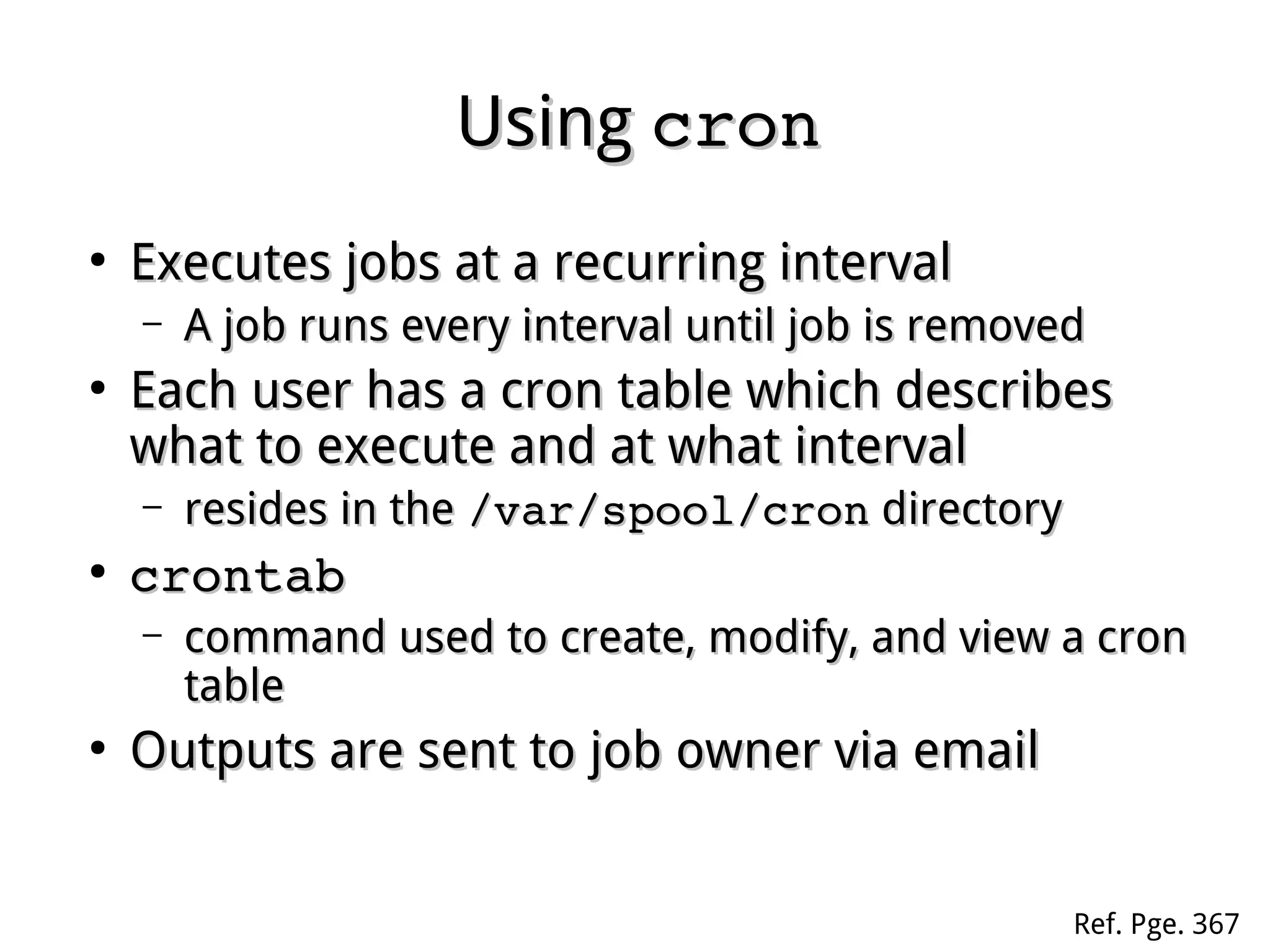 UsingUsing croncron
●
Executes jobs at a recurring intervalExecutes jobs at a recurring interval
– A job runs every interval until job is removedA job runs every interval until job is removed
●
Each user has a cron table which describesEach user has a cron table which describes
what to execute and at what intervalwhat to execute and at what interval
– resides in theresides in the /var/spool/cron/var/spool/cron directorydirectory
●
crontabcrontab
– command used to create, modify, and view a croncommand used to create, modify, and view a cron
tabletable
●
Outputs are sent to job owner via emailOutputs are sent to job owner via email
Ref. Pge. 367
 