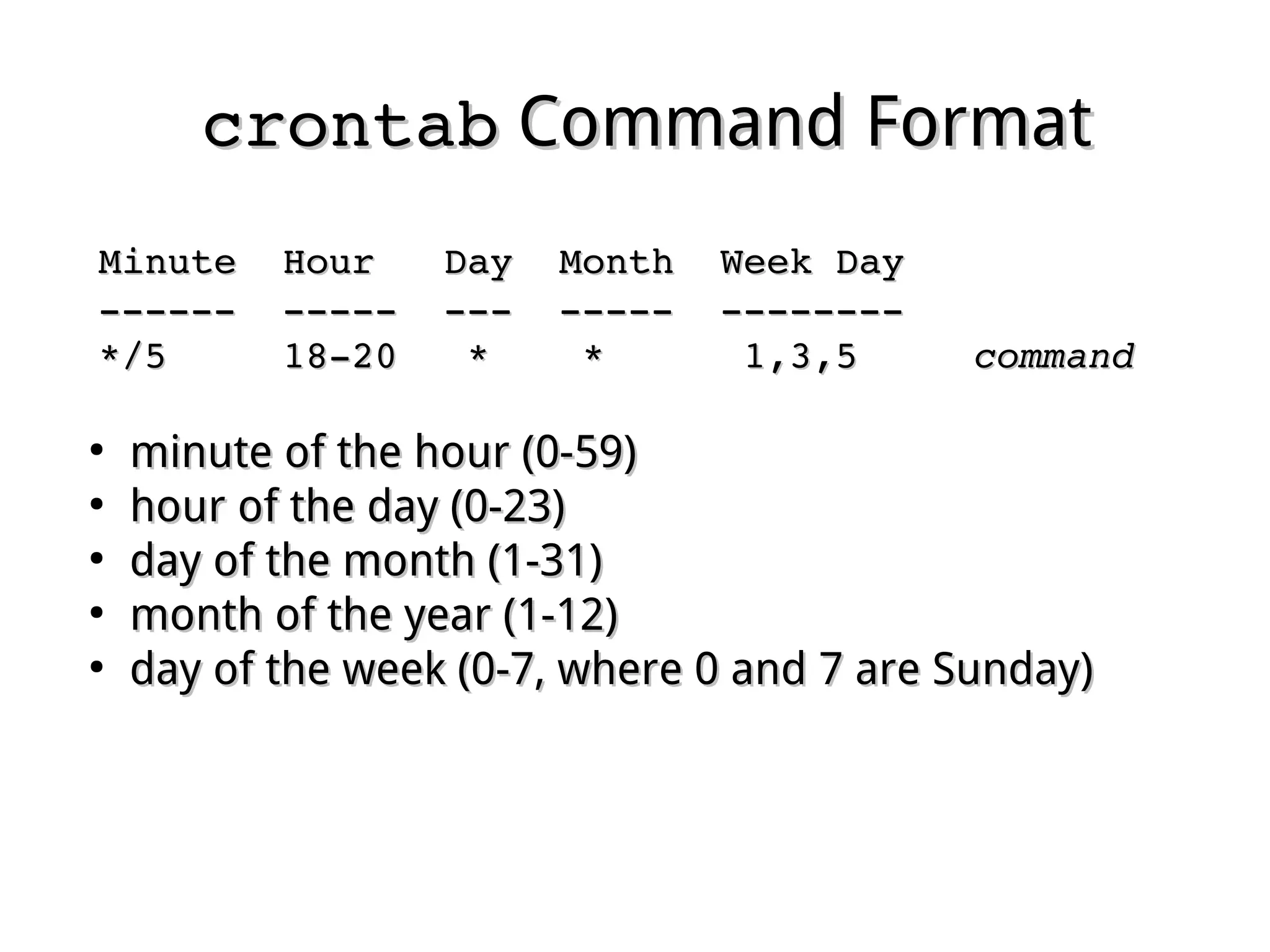 crontabcrontab Command FormatCommand Format
Minute  Hour   Day  Month  Week DayMinute  Hour   Day  Month  Week Day
  ­­­­­­  ­­­­­  ­­­  ­­­­­  ­­­­­­­­­­­­­­  ­­­­­  ­­­  ­­­­­  ­­­­­­­­
  */5     18­20   *    *      1,3,5     */5     18­20   *    *      1,3,5     commandcommand
●
minute of the hour (0-59)minute of the hour (0-59)
●
hour of the day (0-23)hour of the day (0-23)
●
day of the month (1-31)day of the month (1-31)
●
month of the year (1-12)month of the year (1-12)
●
day of the week (0-7, where 0 and 7 are Sunday)day of the week (0-7, where 0 and 7 are Sunday)
 
