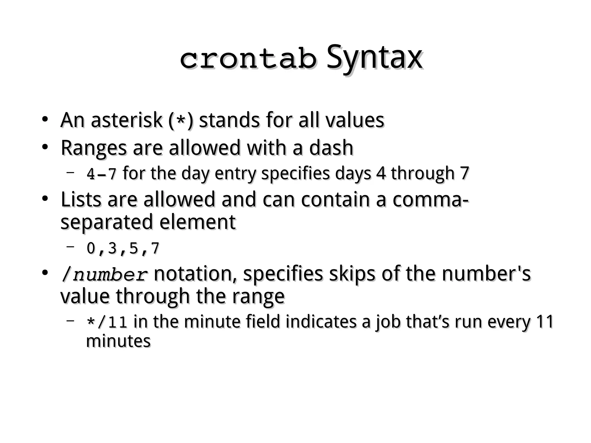 crontabcrontab SyntaxSyntax
●
An asterisk (An asterisk (**) stands for all values) stands for all values
●
Ranges are allowed with a dashRanges are allowed with a dash
– 4­74­7 for the day entry specifies days 4 through 7for the day entry specifies days 4 through 7
●
Lists are allowed and can contain a comma-Lists are allowed and can contain a comma-
separated elementseparated element
– 0,3,5,70,3,5,7
●
//numbernumber notation, specifies skips of the number'snotation, specifies skips of the number's
value through the rangevalue through the range
– */11*/11 in the minute field indicates a job that’s run every 11in the minute field indicates a job that’s run every 11
minutesminutes
 