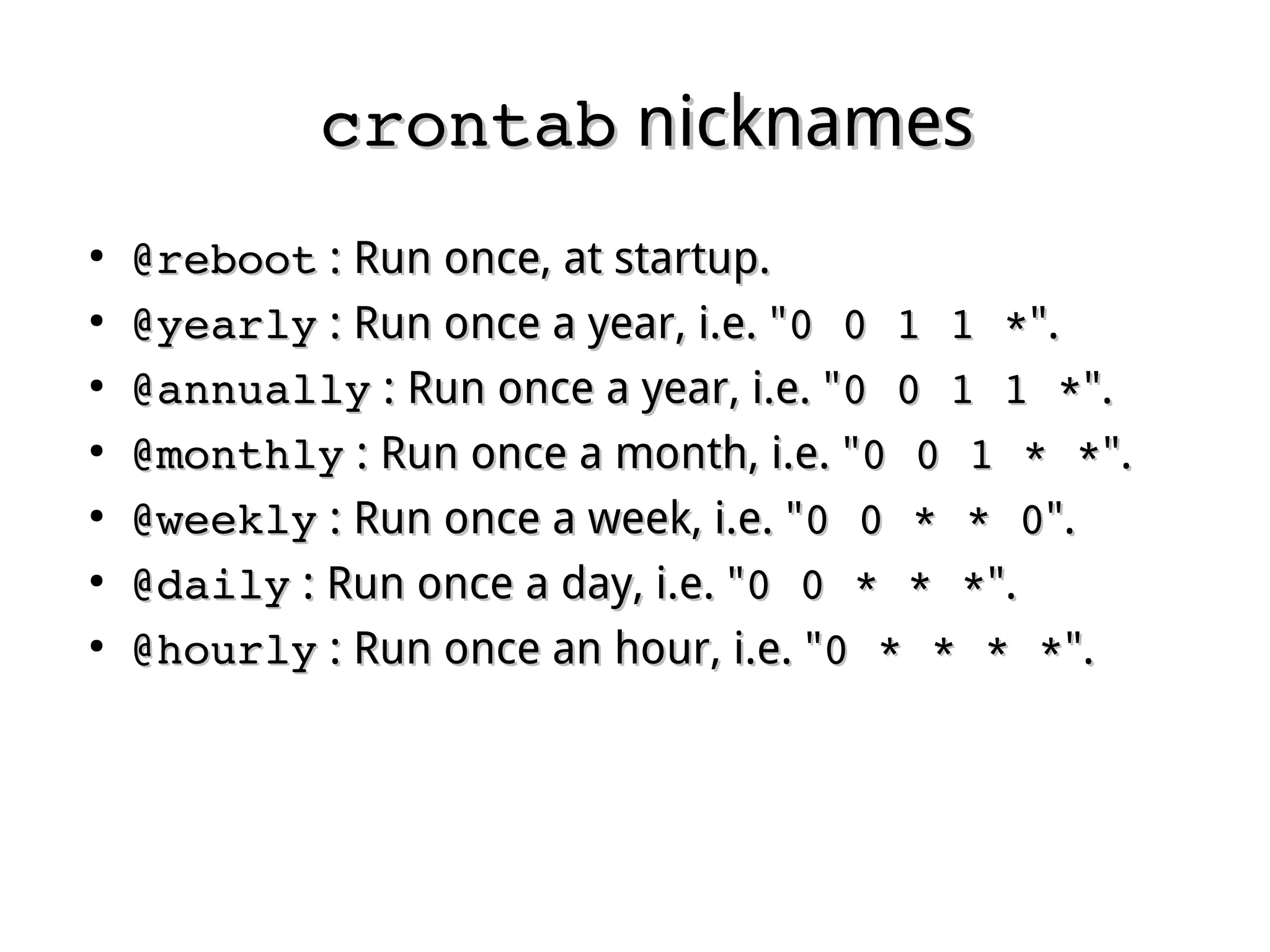 crontabcrontab nicknamesnicknames
●
@reboot@reboot : Run once, at startup.: Run once, at startup.
●
@yearly@yearly : Run once a year, i.e. ": Run once a year, i.e. "0 0 1 1 *0 0 1 1 *".".
●
@annually@annually : Run once a year, i.e. ": Run once a year, i.e. "0 0 1 1 *0 0 1 1 *".".
●
@monthly@monthly : Run once a month, i.e. ": Run once a month, i.e. "0 0 1 * *0 0 1 * *".".
●
@weekly@weekly : Run once a week, i.e. ": Run once a week, i.e. "0 0 * * 00 0 * * 0".".
●
@daily@daily : Run once a day, i.e. ": Run once a day, i.e. "0 0 * * *0 0 * * *".".
●
@hourly@hourly : Run once an hour, i.e. ": Run once an hour, i.e. "0 * * * *0 * * * *".".
 