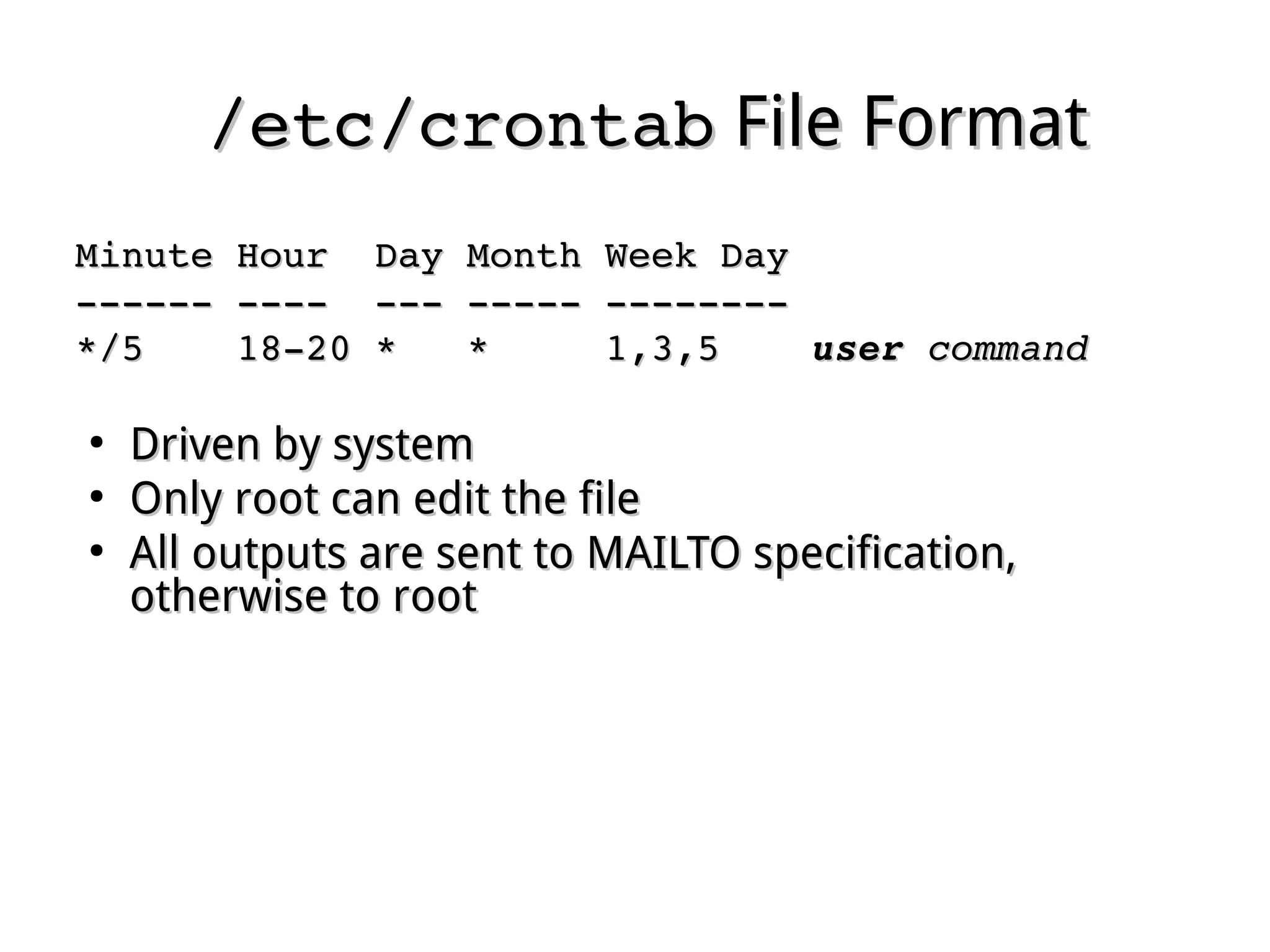 /etc/crontab/etc/crontab File FormatFile Format
Minute Hour  Day Month Week DayMinute Hour  Day Month Week Day
­­­­­­ ­­­­  ­­­ ­­­­­ ­­­­­­­­­­­­­­ ­­­­  ­­­ ­­­­­ ­­­­­­­­
*/5    18­20 *   *     1,3,5    */5    18­20 *   *     1,3,5    useruser  commandcommand
●
Driven by systemDriven by system
●
Only root can edit the fileOnly root can edit the file
●
All outputs are sent to MAILTO specification,All outputs are sent to MAILTO specification,
otherwise to roototherwise to root
 