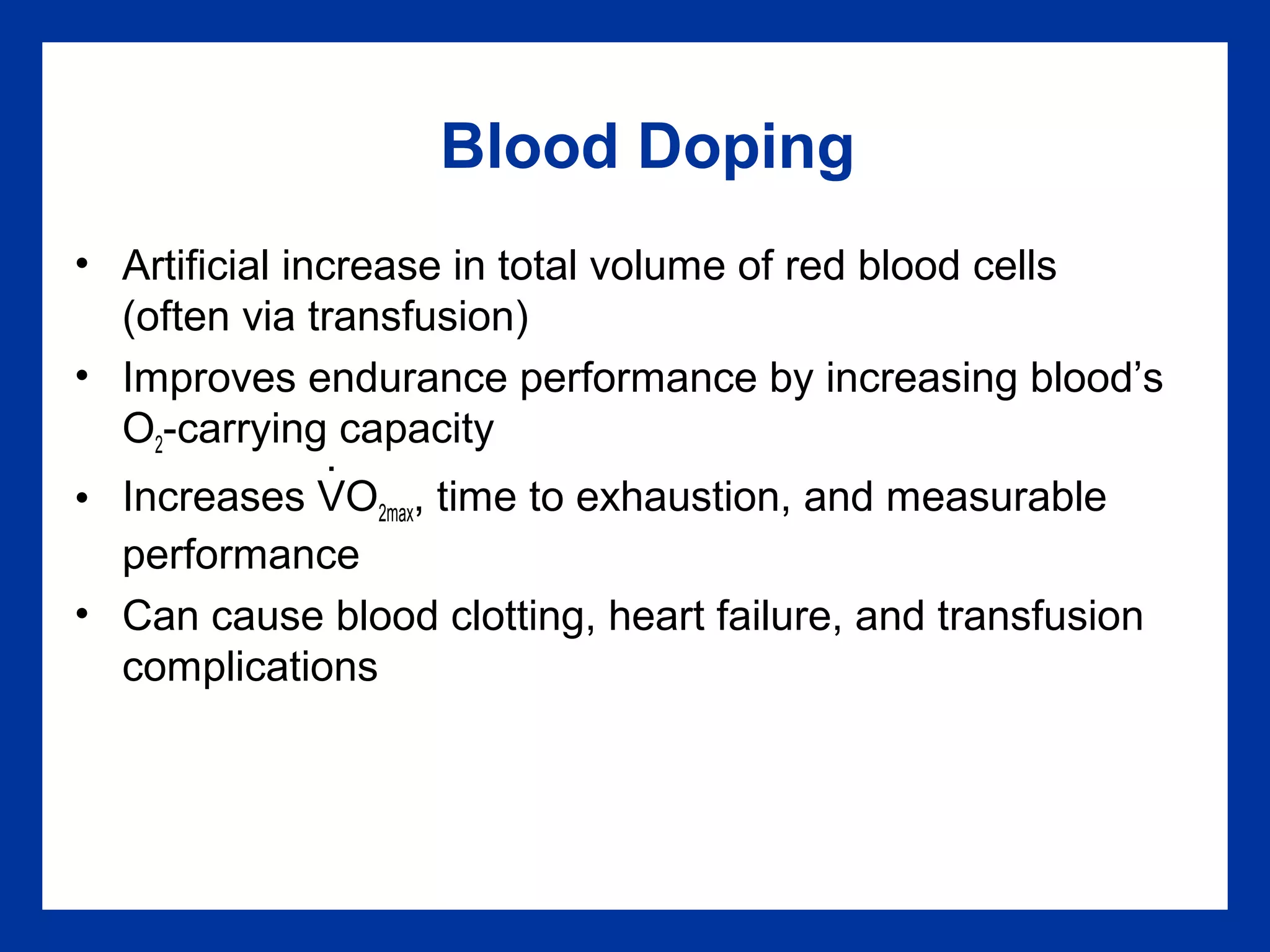 Blood Doping
• Artificial increase in total volume of red blood cells
(often via transfusion)
• Improves endurance performance by increasing blood’s
O2-carrying capacity
• Increases VO2max, time to exhaustion, and measurable
performance
• Can cause blood clotting, heart failure, and transfusion
complications
.
 