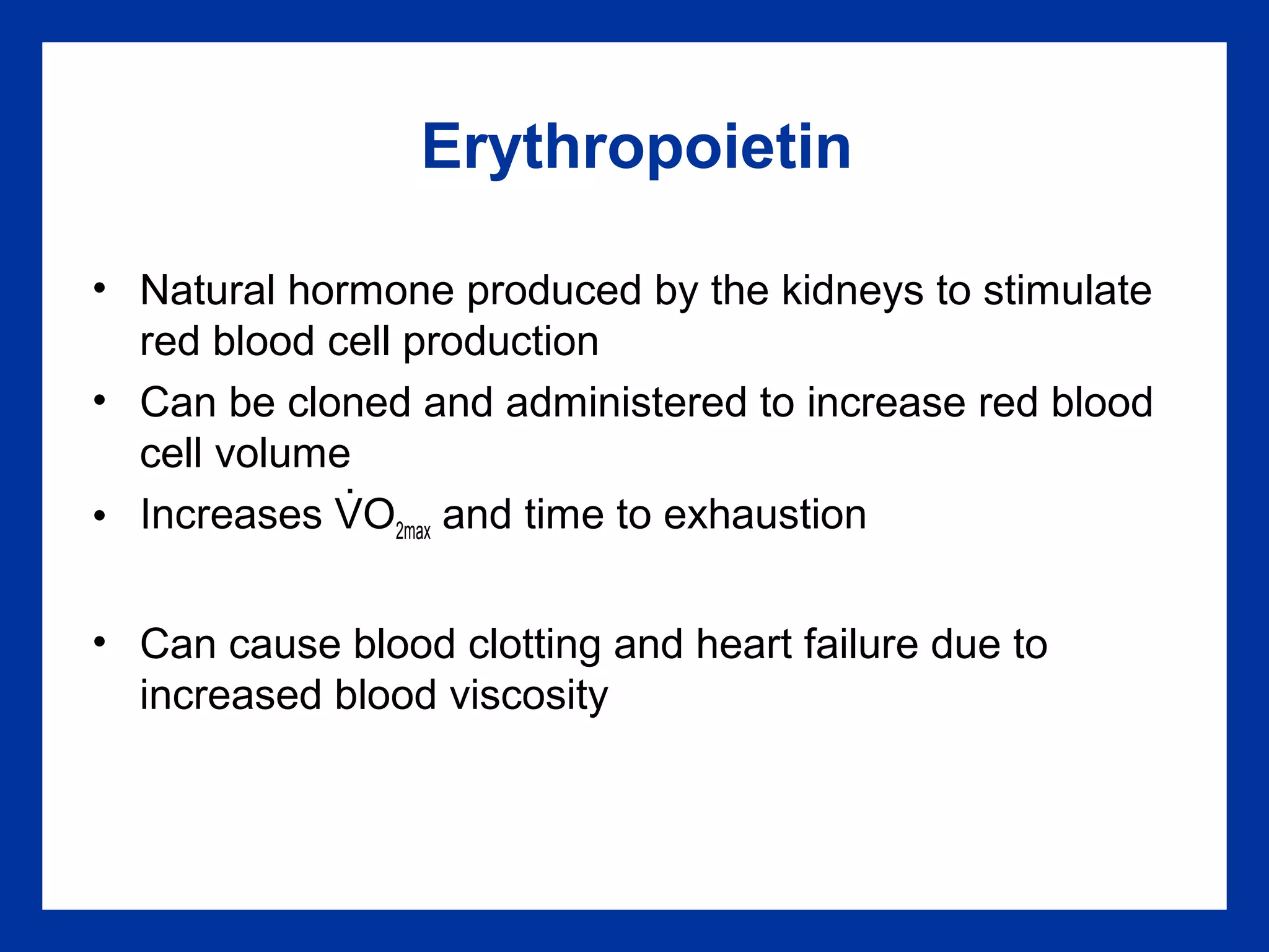 Erythropoietin
• Natural hormone produced by the kidneys to stimulate
red blood cell production
• Can be cloned and administered to increase red blood
cell volume
• Increases VO2max and time to exhaustion
• Can cause blood clotting and heart failure due to
increased blood viscosity
.
 