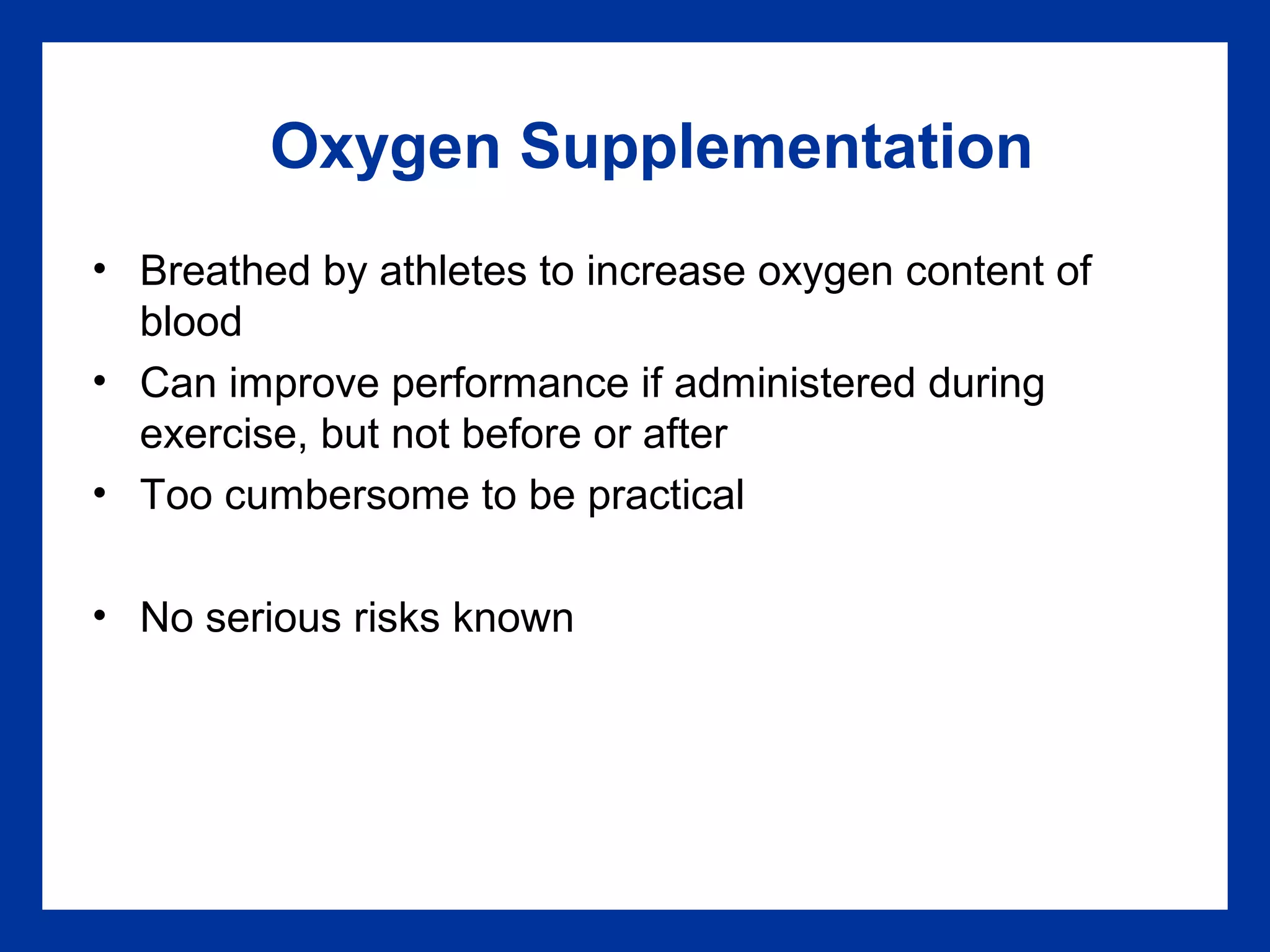 Oxygen Supplementation
• Breathed by athletes to increase oxygen content of
blood
• Can improve performance if administered during
exercise, but not before or after
• Too cumbersome to be practical
• No serious risks known
 