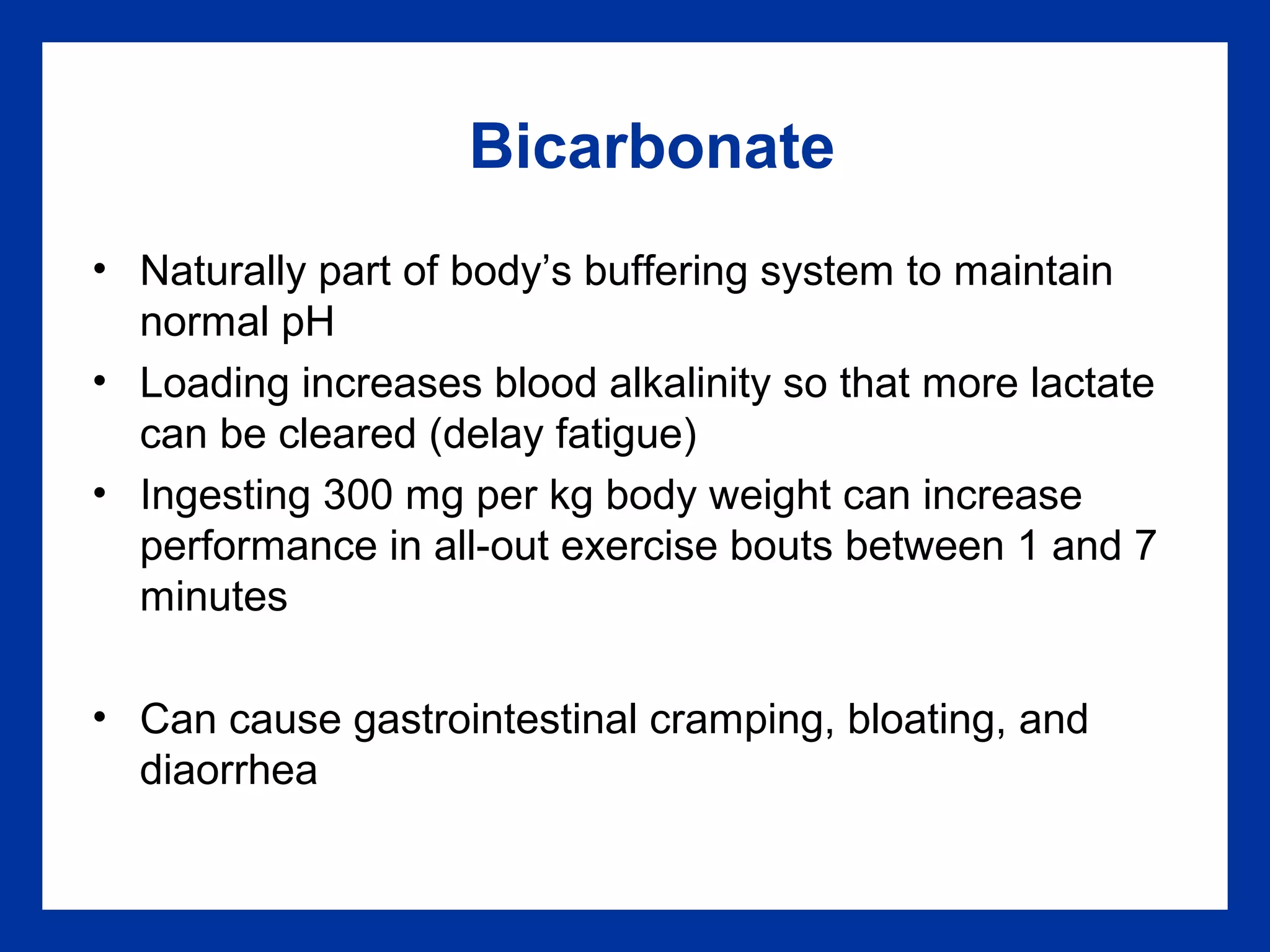 Bicarbonate
• Naturally part of body’s buffering system to maintain
normal pH
• Loading increases blood alkalinity so that more lactate
can be cleared (delay fatigue)
• Ingesting 300 mg per kg body weight can increase
performance in all-out exercise bouts between 1 and 7
minutes
• Can cause gastrointestinal cramping, bloating, and
diaorrhea
 