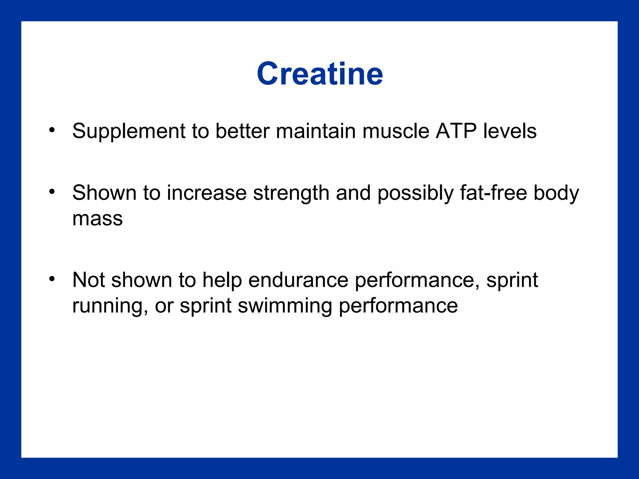 Creatine
• Supplement to better maintain muscle ATP levels
• Shown to increase strength and possibly fat-free body
mass
• Not shown to help endurance performance, sprint
running, or sprint swimming performance
 