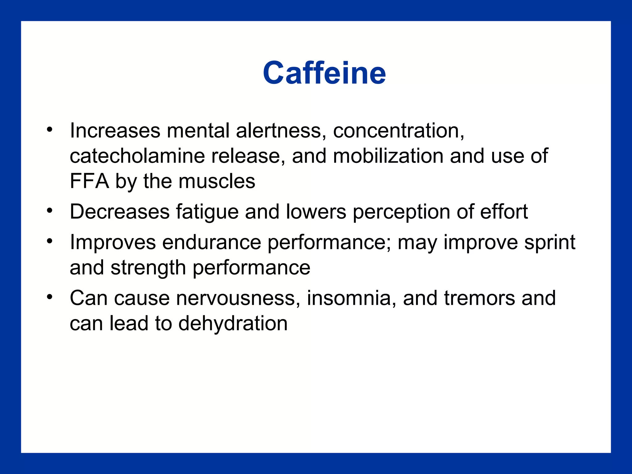 Caffeine
• Increases mental alertness, concentration,
catecholamine release, and mobilization and use of
FFA by the muscles
• Decreases fatigue and lowers perception of effort
• Improves endurance performance; may improve sprint
and strength performance
• Can cause nervousness, insomnia, and tremors and
can lead to dehydration
 