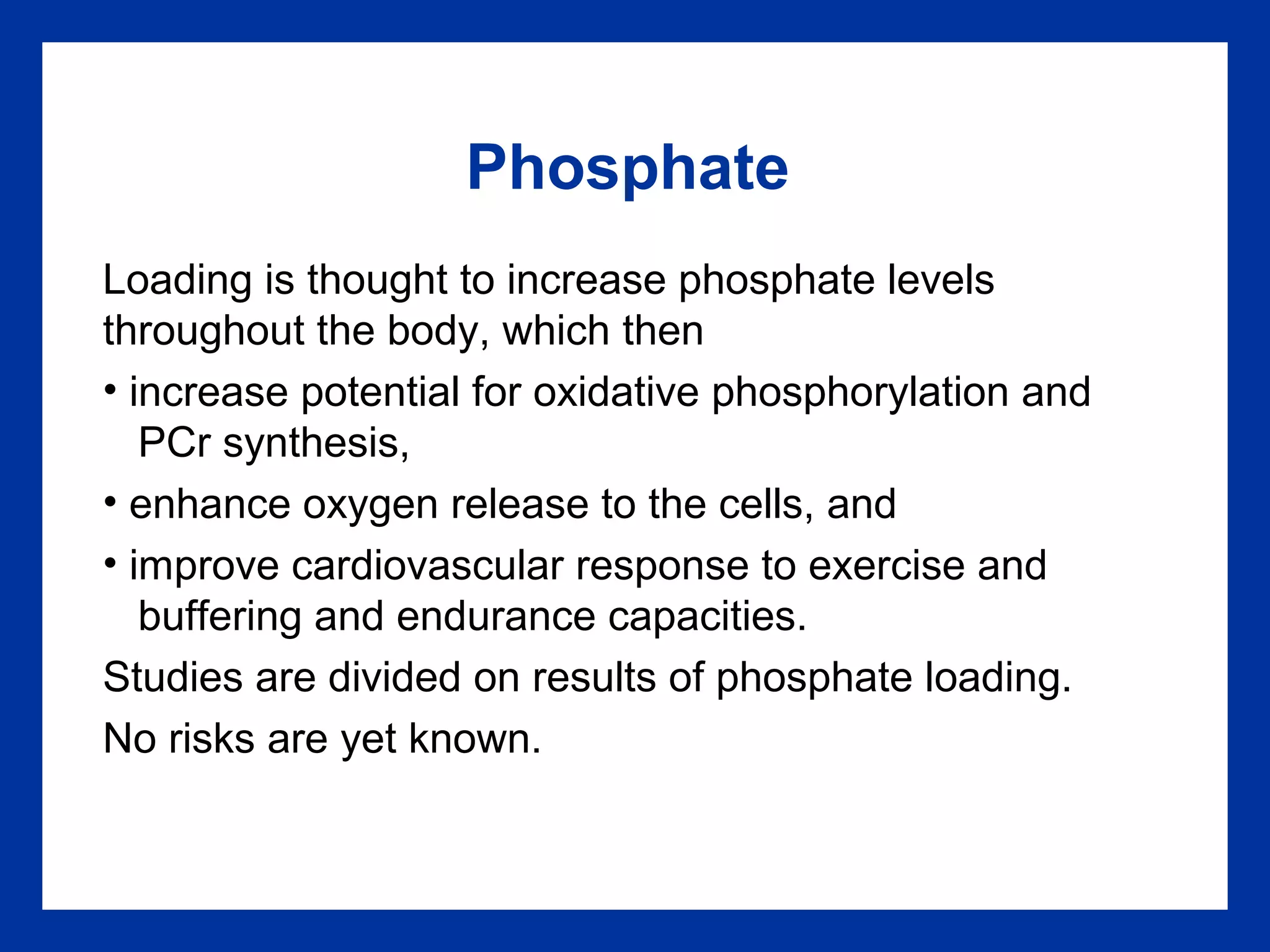 Phosphate
Loading is thought to increase phosphate levels
throughout the body, which then
• increase potential for oxidative phosphorylation and
PCr synthesis,
• enhance oxygen release to the cells, and
• improve cardiovascular response to exercise and
buffering and endurance capacities.
Studies are divided on results of phosphate loading.
No risks are yet known.
 