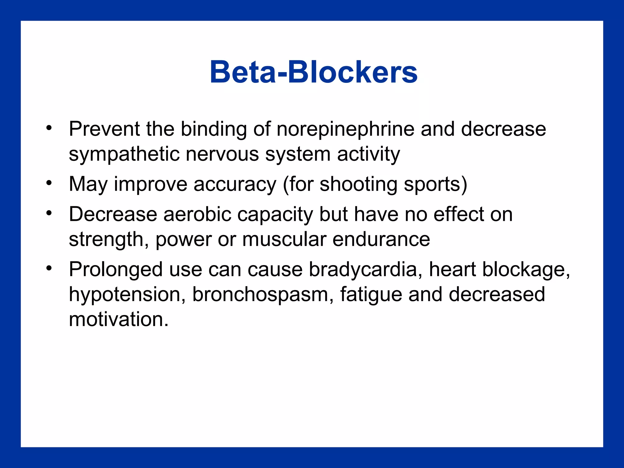 Beta-Blockers
• Prevent the binding of norepinephrine and decrease
sympathetic nervous system activity
• May improve accuracy (for shooting sports)
• Decrease aerobic capacity but have no effect on
strength, power or muscular endurance
• Prolonged use can cause bradycardia, heart blockage,
hypotension, bronchospasm, fatigue and decreased
motivation.
 