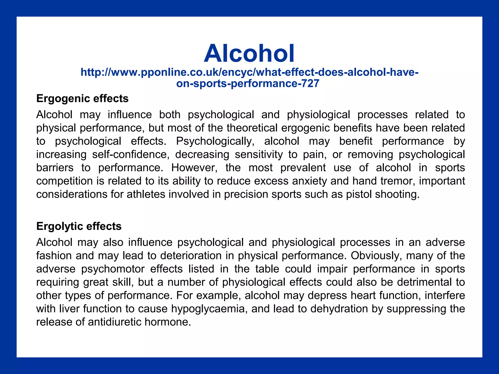 Alcohol
http://www.pponline.co.uk/encyc/what-effect-does-alcohol-have-
on-sports-performance-727
Ergogenic effects
Alcohol may influence both psychological and physiological processes related to
physical performance, but most of the theoretical ergogenic benefits have been related
to psychological effects. Psychologically, alcohol may benefit performance by
increasing self-confidence, decreasing sensitivity to pain, or removing psychological
barriers to performance. However, the most prevalent use of alcohol in sports
competition is related to its ability to reduce excess anxiety and hand tremor, important
considerations for athletes involved in precision sports such as pistol shooting.
Ergolytic effects
Alcohol may also influence psychological and physiological processes in an adverse
fashion and may lead to deterioration in physical performance. Obviously, many of the
adverse psychomotor effects listed in the table could impair performance in sports
requiring great skill, but a number of physiological effects could also be detrimental to
other types of performance. For example, alcohol may depress heart function, interfere
with liver function to cause hypoglycaemia, and lead to dehydration by suppressing the
release of antidiuretic hormone.
 