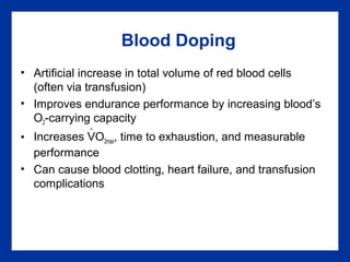 Blood Doping
• Artificial increase in total volume of red blood cells
(often via transfusion)
• Improves endurance performance by increasing blood’s
O2-carrying capacity
• Increases VO2max, time to exhaustion, and measurable
performance
• Can cause blood clotting, heart failure, and transfusion
complications
.
 