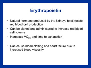 Erythropoietin
• Natural hormone produced by the kidneys to stimulate
red blood cell production
• Can be cloned and administered to increase red blood
cell volume
• Increases VO2max and time to exhaustion
• Can cause blood clotting and heart failure due to
increased blood viscosity
.
 