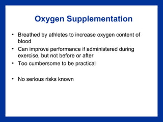 Oxygen Supplementation
• Breathed by athletes to increase oxygen content of
blood
• Can improve performance if administered during
exercise, but not before or after
• Too cumbersome to be practical
• No serious risks known
 