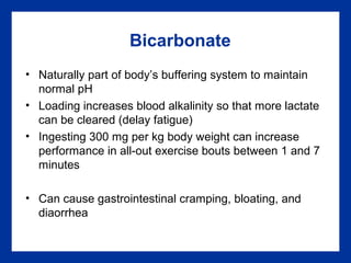 Bicarbonate
• Naturally part of body’s buffering system to maintain
normal pH
• Loading increases blood alkalinity so that more lactate
can be cleared (delay fatigue)
• Ingesting 300 mg per kg body weight can increase
performance in all-out exercise bouts between 1 and 7
minutes
• Can cause gastrointestinal cramping, bloating, and
diaorrhea
 