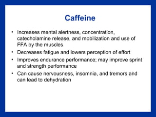 Caffeine
• Increases mental alertness, concentration,
catecholamine release, and mobilization and use of
FFA by the muscles
• Decreases fatigue and lowers perception of effort
• Improves endurance performance; may improve sprint
and strength performance
• Can cause nervousness, insomnia, and tremors and
can lead to dehydration
 