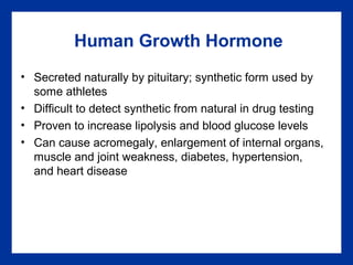 Human Growth Hormone
• Secreted naturally by pituitary; synthetic form used by
some athletes
• Difficult to detect synthetic from natural in drug testing
• Proven to increase lipolysis and blood glucose levels
• Can cause acromegaly, enlargement of internal organs,
muscle and joint weakness, diabetes, hypertension,
and heart disease
 