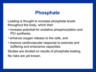 Phosphate
Loading is thought to increase phosphate levels
throughout the body, which then
• increase potential for oxidative phosphorylation and
PCr synthesis,
• enhance oxygen release to the cells, and
• improve cardiovascular response to exercise and
buffering and endurance capacities.
Studies are divided on results of phosphate loading.
No risks are yet known.
 