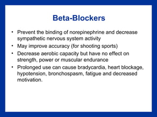 Beta-Blockers
• Prevent the binding of norepinephrine and decrease
sympathetic nervous system activity
• May improve accuracy (for shooting sports)
• Decrease aerobic capacity but have no effect on
strength, power or muscular endurance
• Prolonged use can cause bradycardia, heart blockage,
hypotension, bronchospasm, fatigue and decreased
motivation.
 
