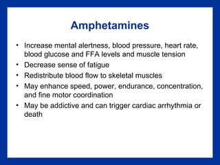 Amphetamines
• Increase mental alertness, blood pressure, heart rate,
blood glucose and FFA levels and muscle tension
• Decrease sense of fatigue
• Redistribute blood flow to skeletal muscles
• May enhance speed, power, endurance, concentration,
and fine motor coordination
• May be addictive and can trigger cardiac arrhythmia or
death
 