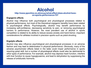 Alcohol
http://www.pponline.co.uk/encyc/what-effect-does-alcohol-have-
on-sports-performance-727
Ergogenic effects
Alcohol may influence both psychological and physiological processes related to
physical performance, but most of the theoretical ergogenic benefits have been related
to psychological effects. Psychologically, alcohol may benefit performance by
increasing self-confidence, decreasing sensitivity to pain, or removing psychological
barriers to performance. However, the most prevalent use of alcohol in sports
competition is related to its ability to reduce excess anxiety and hand tremor, important
considerations for athletes involved in precision sports such as pistol shooting.
Ergolytic effects
Alcohol may also influence psychological and physiological processes in an adverse
fashion and may lead to deterioration in physical performance. Obviously, many of the
adverse psychomotor effects listed in the table could impair performance in sports
requiring great skill, but a number of physiological effects could also be detrimental to
other types of performance. For example, alcohol may depress heart function, interfere
with liver function to cause hypoglycaemia, and lead to dehydration by suppressing the
release of antidiuretic hormone.
 