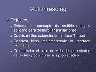 Multithreading
Objetivos
 Entender el concepto de multithreading y
aplicarlo para desarrollar animaciones
 Codificar hilos extendiendo la clase Thread
 Codificar hilos implementando la interface
Runnable
 Comprender el ciclo de vida de los estados
de un hilo y configurar sus propiedades
 