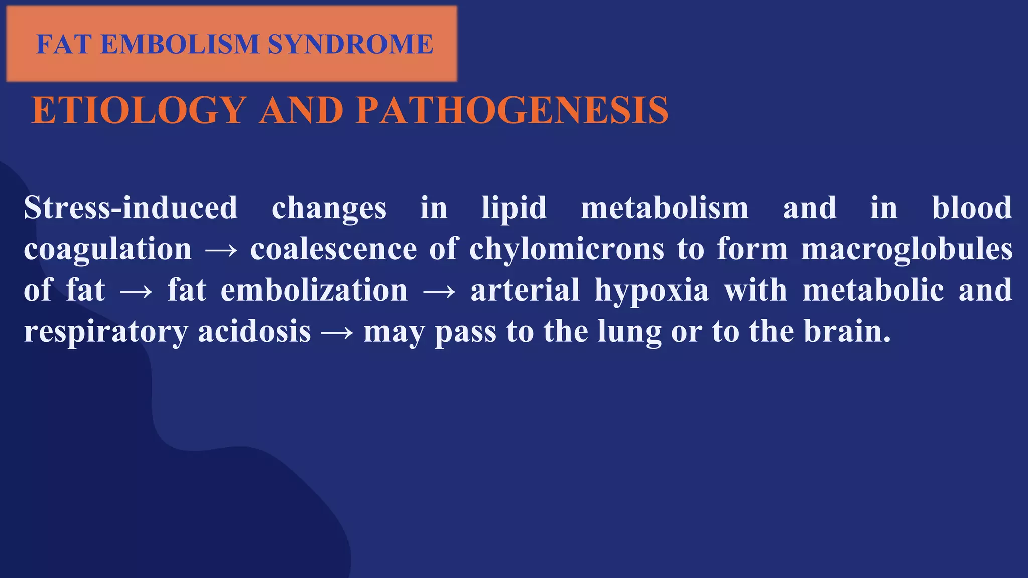 ETIOLOGY AND PATHOGENESIS
Stress-induced changes in lipid metabolism and in blood
coagulation → coalescence of chylomicrons to form macroglobules
of fat → fat embolization → arterial hypoxia with metabolic and
respiratory acidosis → may pass to the lung or to the brain.
FAT EMBOLISM SYNDROME
 