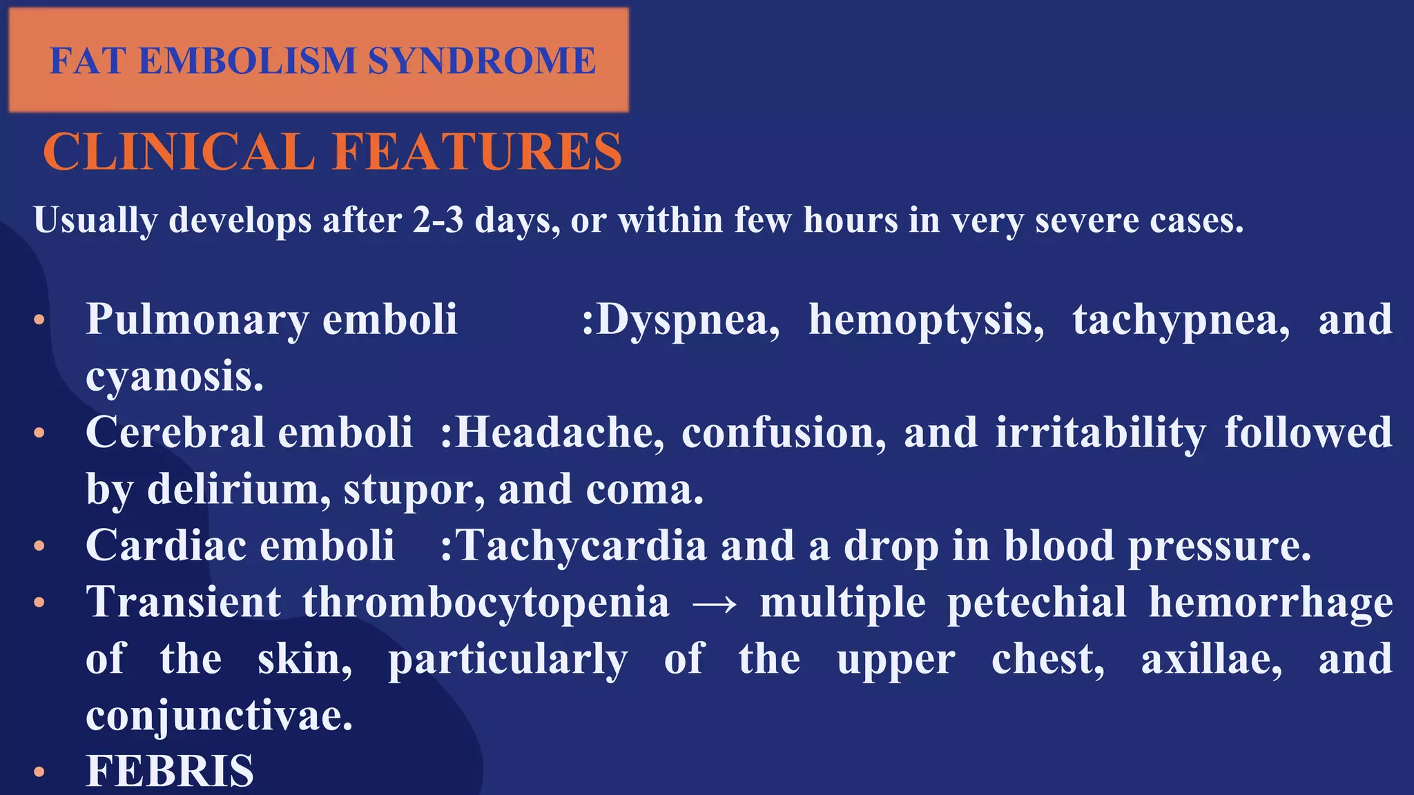 CLINICAL FEATURES
Usually develops after 2-3 days, or within few hours in very severe cases.
• Pulmonary emboli :Dyspnea, hemoptysis, tachypnea, and
cyanosis.
• Cerebral emboli :Headache, confusion, and irritability followed
by delirium, stupor, and coma.
• Cardiac emboli :Tachycardia and a drop in blood pressure.
• Transient thrombocytopenia → multiple petechial hemorrhage
of the skin, particularly of the upper chest, axillae, and
conjunctivae.
• FEBRIS
FAT EMBOLISM SYNDROME
 