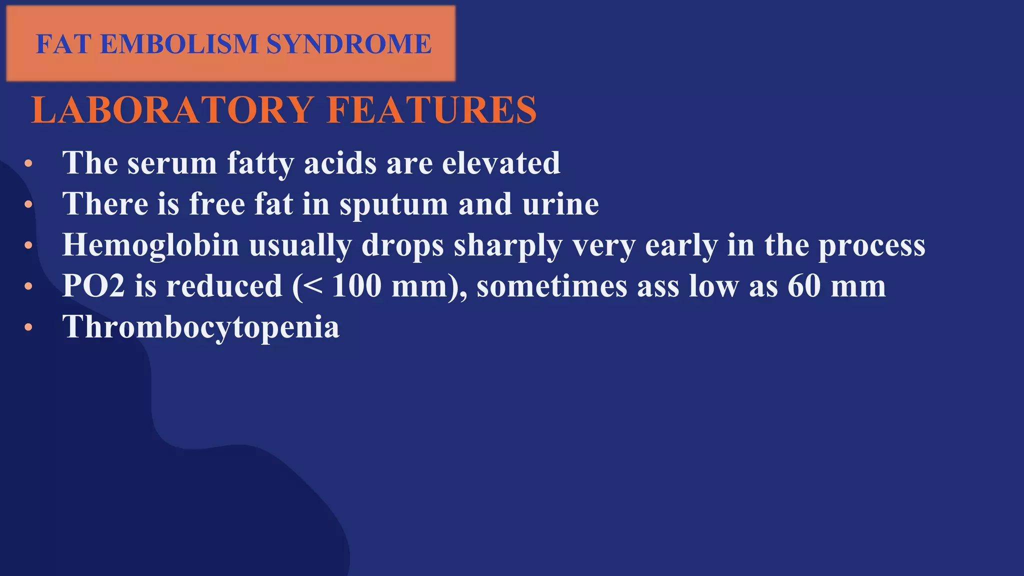 LABORATORY FEATURES
• The serum fatty acids are elevated
• There is free fat in sputum and urine
• Hemoglobin usually drops sharply very early in the process
• PO2 is reduced (< 100 mm), sometimes ass low as 60 mm
• Thrombocytopenia
FAT EMBOLISM SYNDROME
 