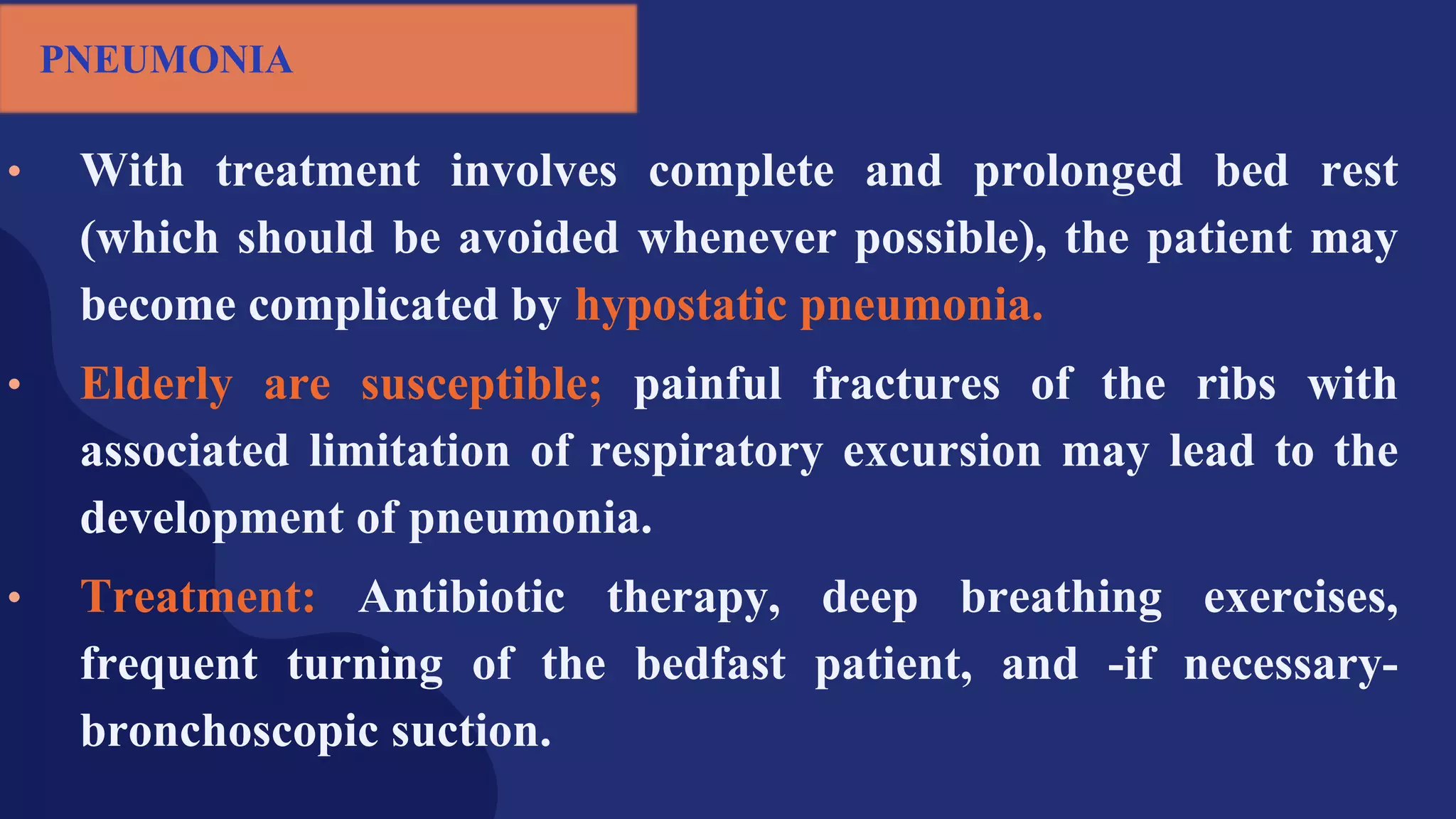 • With treatment involves complete and prolonged bed rest
(which should be avoided whenever possible), the patient may
become complicated by hypostatic pneumonia.
• Elderly are susceptible; painful fractures of the ribs with
associated limitation of respiratory excursion may lead to the
development of pneumonia.
• Treatment: Antibiotic therapy, deep breathing exercises,
frequent turning of the bedfast patient, and -if necessary-
bronchoscopic suction.
PNEUMONIA
 