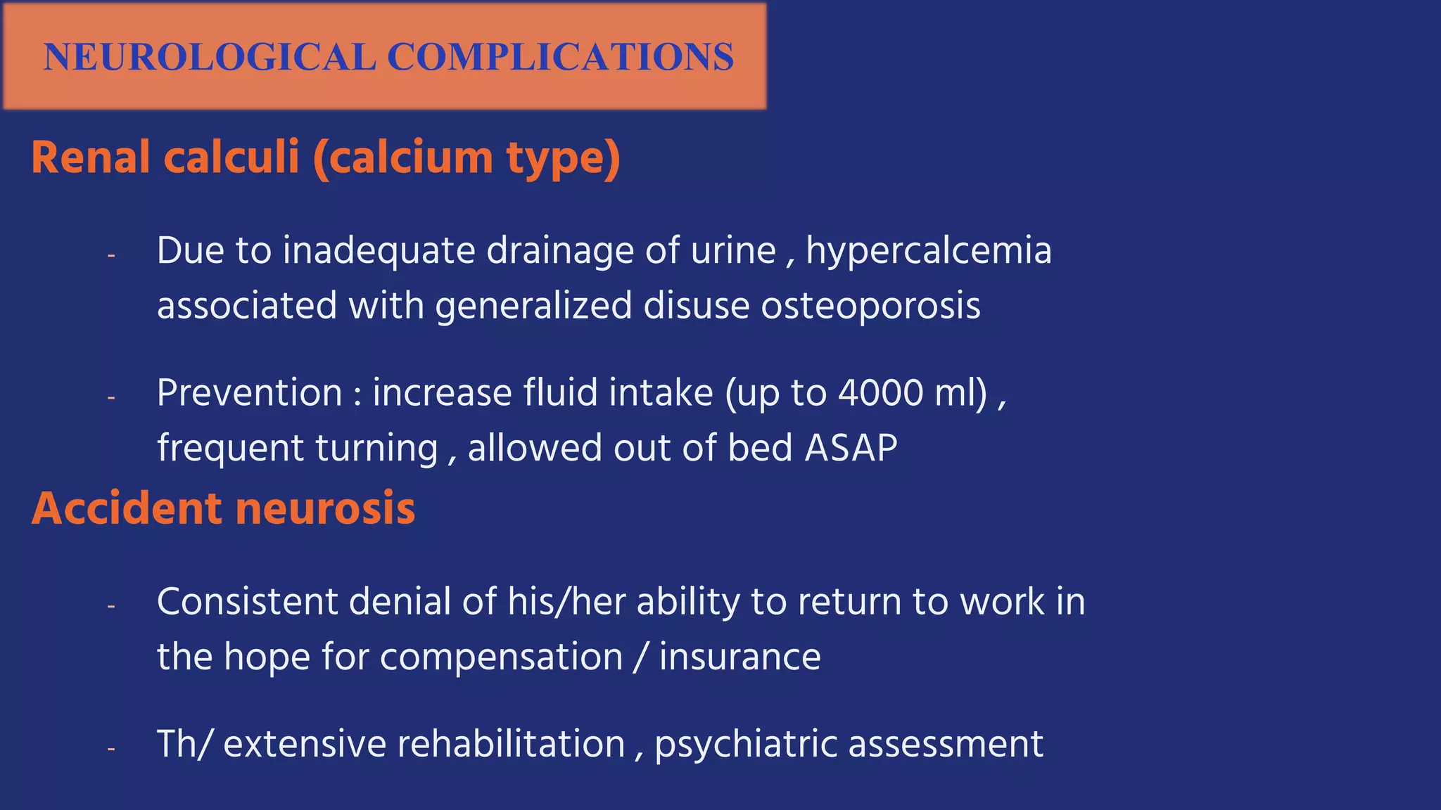 NEUROLOGICAL COMPLICATIONS
Renal calculi (calcium type)
- Due to inadequate drainage of urine , hypercalcemia
associated with generalized disuse osteoporosis
- Prevention : increase fluid intake (up to 4000 ml) ,
frequent turning , allowed out of bed ASAP
Accident neurosis
- Consistent denial of his/her ability to return to work in
the hope for compensation / insurance
- Th/ extensive rehabilitation , psychiatric assessment
 