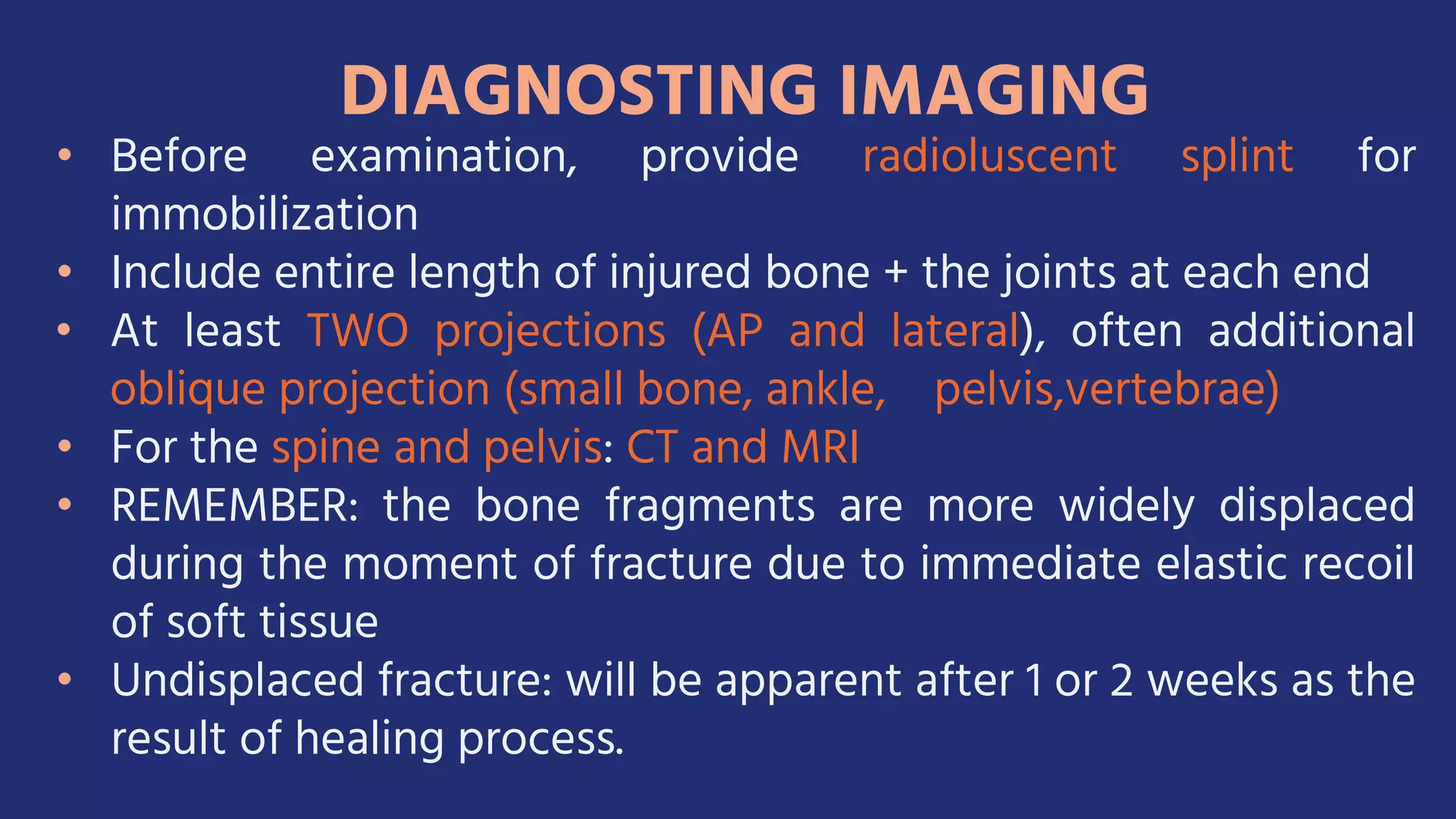 • Before examination, provide radioluscent splint for
immobilization
• Include entire length of injured bone + the joints at each end
• At least TWO projections (AP and lateral), often additional
oblique projection (small bone, ankle, pelvis,vertebrae)
• For the spine and pelvis: CT and MRI
• REMEMBER: the bone fragments are more widely displaced
during the moment of fracture due to immediate elastic recoil
of soft tissue
• Undisplaced fracture: will be apparent after 1 or 2 weeks as the
result of healing process.
 