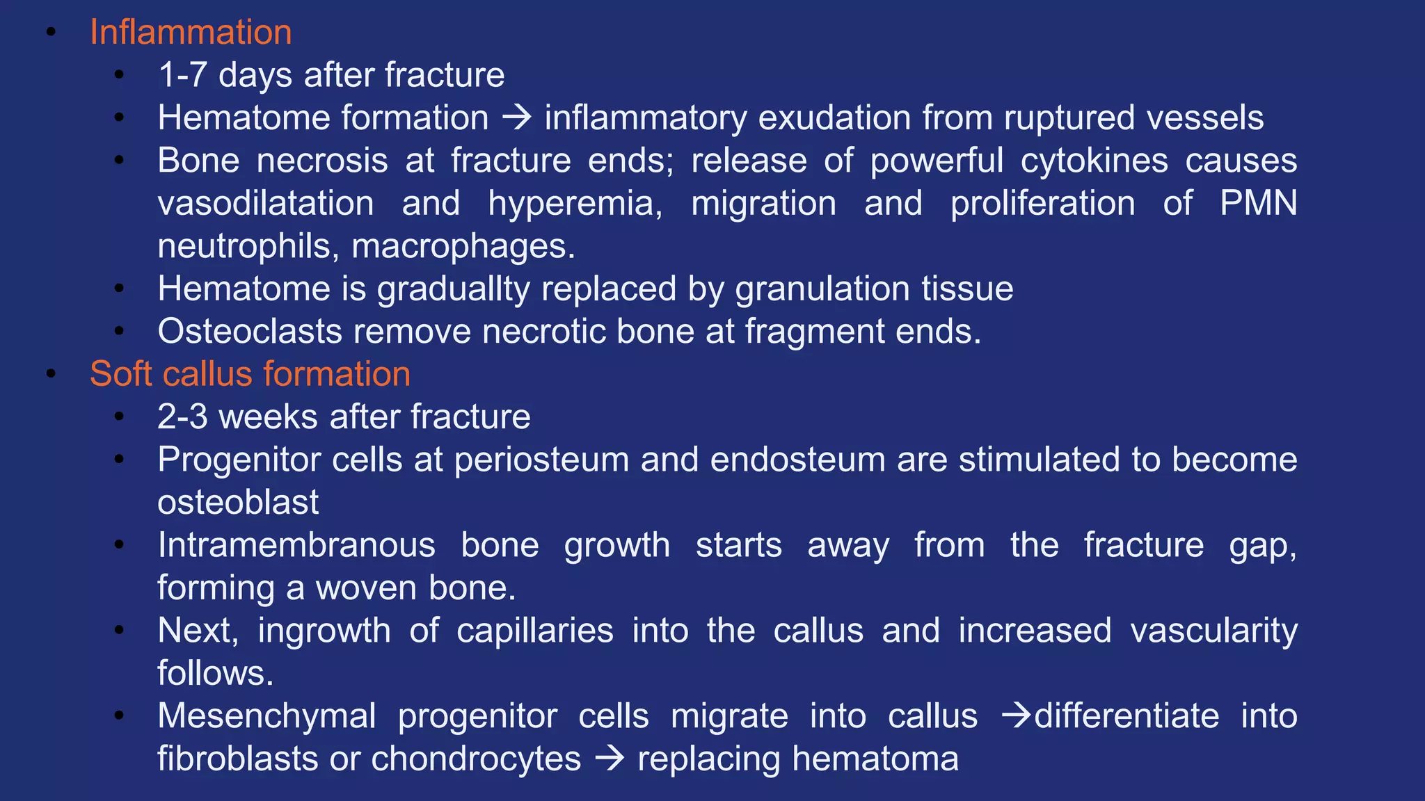 • Inflammation
• 1-7 days after fracture
• Hematome formation  inflammatory exudation from ruptured vessels
• Bone necrosis at fracture ends; release of powerful cytokines causes
vasodilatation and hyperemia, migration and proliferation of PMN
neutrophils, macrophages.
• Hematome is graduallty replaced by granulation tissue
• Osteoclasts remove necrotic bone at fragment ends.
• Soft callus formation
• 2-3 weeks after fracture
• Progenitor cells at periosteum and endosteum are stimulated to become
osteoblast
• Intramembranous bone growth starts away from the fracture gap,
forming a woven bone.
• Next, ingrowth of capillaries into the callus and increased vascularity
follows.
• Mesenchymal progenitor cells migrate into callus differentiate into
fibroblasts or chondrocytes  replacing hematoma
 